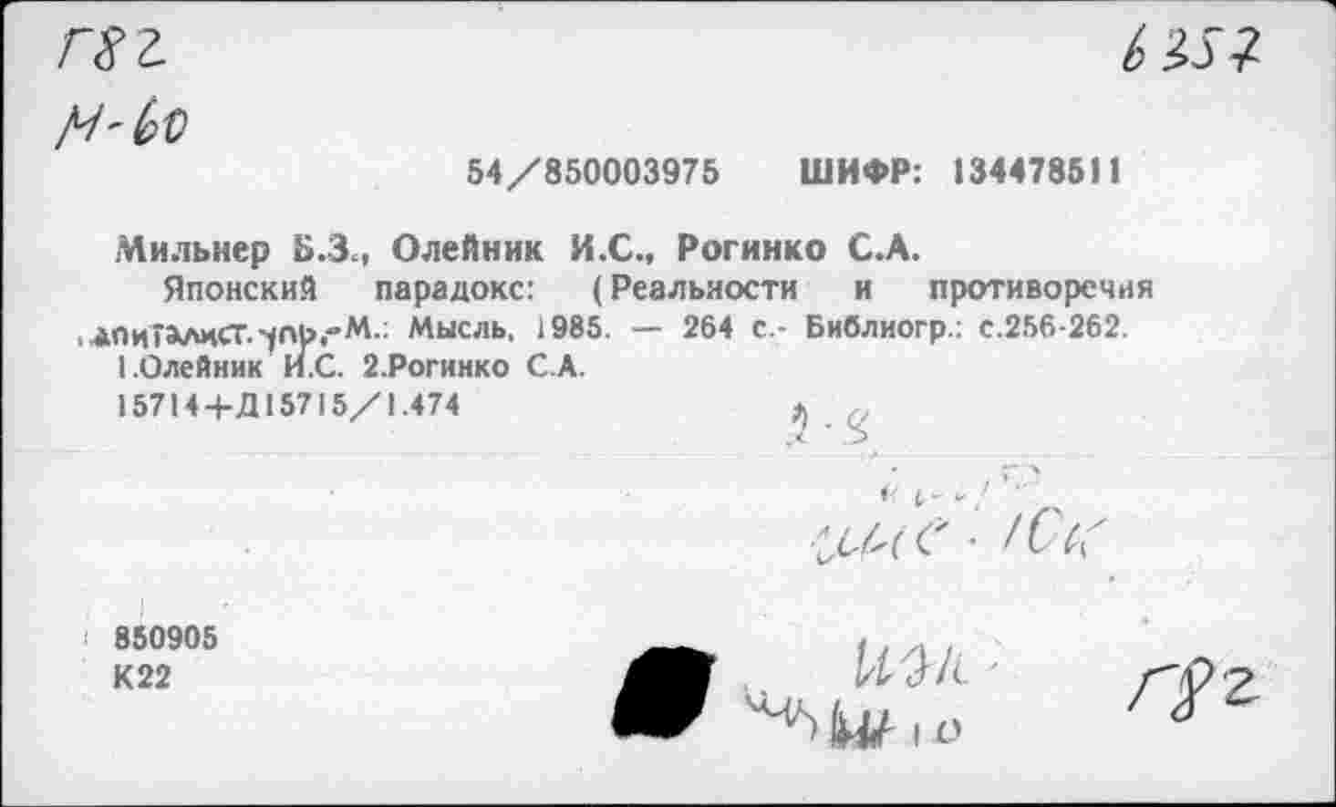 ﻿гхг
b
54/850003975 ШИФР: 134478511
Мильнер Б.Зм Олейник И.С., Рогинко С.А.
Японский парадокс: (Реальности и противоречия ,4ПиГа*лиСТ.^П}>,"М.: Мысль, 1985. — 264 с - Библиогр.: с.256-262.
1.Олейник И.С. 2.Рогинко С.А.
15714+Д15715/1.474
'■ z>
I 850905
К22
